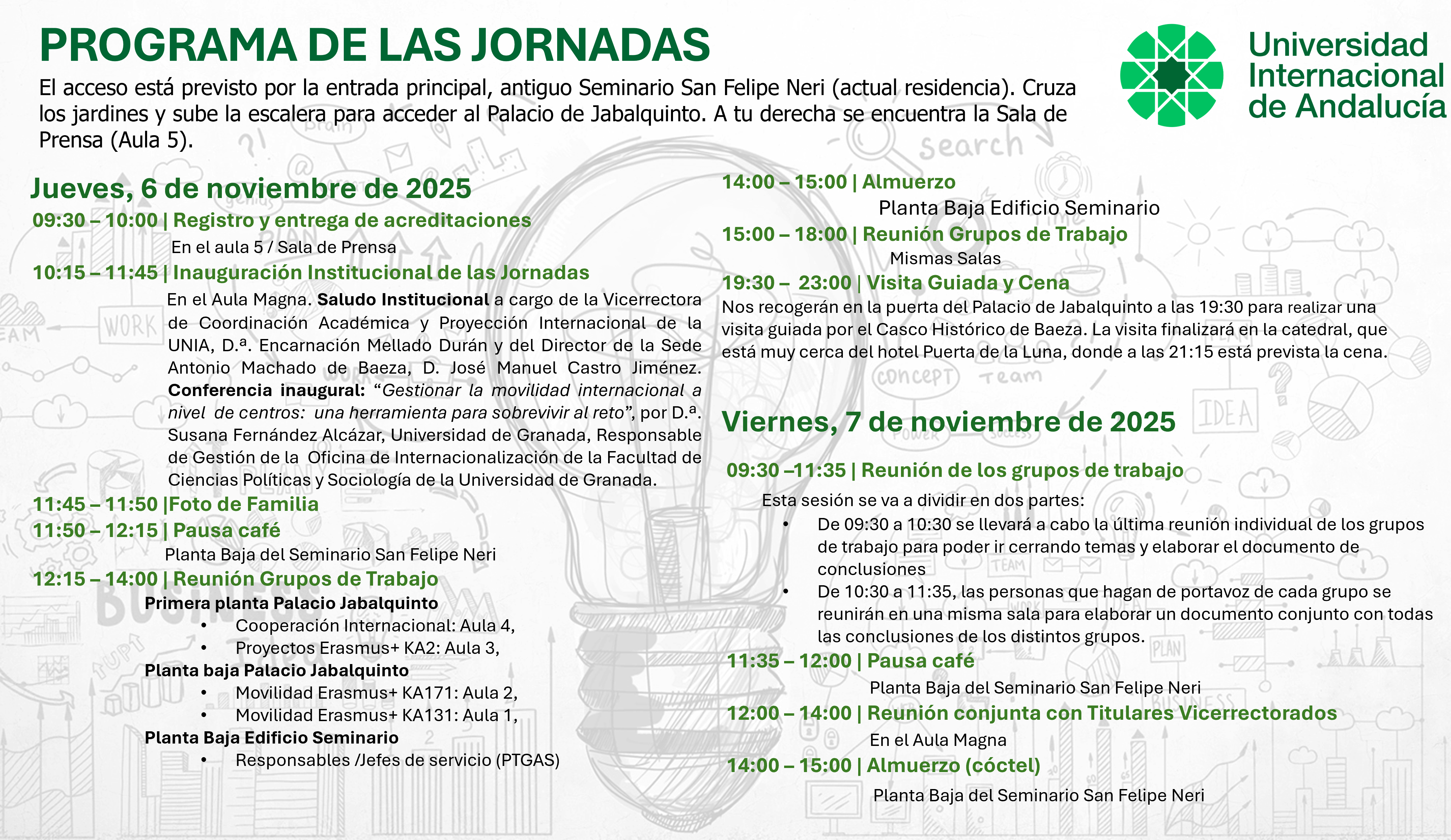 Programa definitivo. El acceso está previsto por la entrada principal, antiguo Seminario San Felipe Neri (actual residencia). Cruza los jardines y sube la escalera para acceder al Palacio de Jabalquinto. A tu derecha se encuentra la Sala de Prensa (Aula 5).Jueves, 6 de noviembre de 2025 09:30 – 10:00 | Registro y entrega de acreditaciones  En el aula 5 / Sala de Prensa10:15 – 11:45 | Inauguración Institucional de las Jornadas  En el Aula Magna. Saludo Institucional a cargo de la Vicerrectora de Coordinación Académica y Proyección Internacional de la UNIA, D.ª. Encarnación Mellado Durán y del Director de la Sede Antonio Machado de Baeza, D. José Manuel Castro Jiménez. Conferencia inaugural: “Gestionar la movilidad internacional a nivel de centros: una herramienta para sobrevivir al reto”, por D.ª. Susana Fernández Alcázar, Universidad de Granada, Responsable de Gestión de la Oficina de Internacionalización de la Facultad de Ciencias Políticas y Sociología de la Universidad de Granada. 11:45 – 11:50 |Foto de Familia 11:50 – 12:15 | Pausa café  Planta Baja del Seminario San Felipe Neri12:15 – 14:00 | Reunión Grupos de Trabajo Primera planta Palacio Jabalquinto  •Cooperación Internacional: Aula 4,  •Proyectos Erasmus+ KA2: Aula 3,   Planta baja Palacio Jabalquinto  •Movilidad Erasmus+ KA171: Aula 2,  •Movilidad Erasmus+ KA131: Aula 1,   Planta Baja Edificio Seminario •Responsables /Jefes de servicio (PTGAS)  15:00 – 18:00 | Reunión Grupos de Trabajo Mismas Salas 19:30 – 23:00 | Visita Guiada y Cena Nos recogerán en la puerta del Palacio de Jabalquinto a las 19:30 para realizar una visita guiada por el Casco Histórico de Baeza. La visita finalizará en la catedral, que está muy cerca del hotel Puerta de la Luna, donde a las 21:15 está prevista la cena Viernes, 7 de noviembre de 2025 09:30 –11:35 | Reunión de los grupos de trabajo  Esta sesión se va a dividir en dos partes: •De 09:30 a 10:30 se llevará a cabo la última reunión individual de los grupos de trabajo para poder ir cerrando temas y elaborar el documento de conclusiones •De 10:30 a 11:35, las personas que hagan de portavoz de cada grupo se reunirán en una misma sala para elaborar un documento conjunto con todas las conclusiones de los distintos grupos.  11:35 – 12:00 | Pausa café  Planta Baja del Seminario San Felipe Neri12:00 – 14:00 | Reunión conjunta con Titulares Vicerrectorados  En el Aula Magna 14:00 – 15:00 | Almuerzo (cóctel) Planta Baja del Seminario San Felipe Neri El acceso está previsto por la entrada principal, antiguo Seminario San Felipe Neri (actual residencia). Cruza los jardines y sube la escalera para acceder al Palacio de Jabalquinto. A tu derecha se encuentra la Sala de Prensa (Aula 5).  14:00 – 15:00 | Almuerzo  Planta Baja Edificio Seminario 